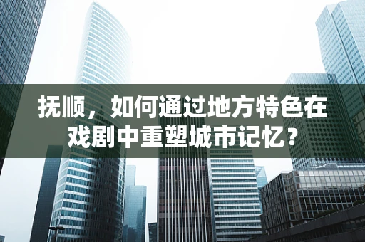 抚顺，如何通过地方特色在戏剧中重塑城市记忆？