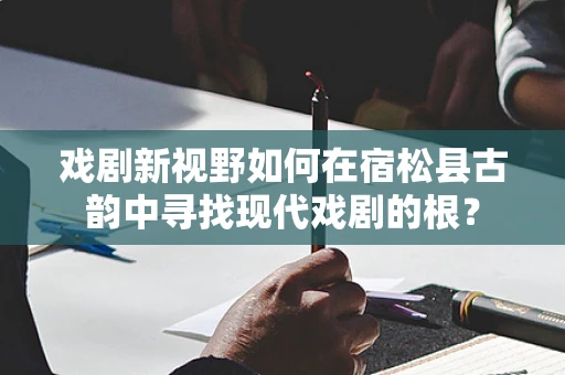 戏剧新视野如何在宿松县古韵中寻找现代戏剧的根？