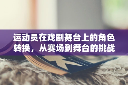 运动员在戏剧舞台上的角色转换，从赛场到舞台的挑战与机遇