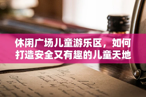 休闲广场儿童游乐区，如何打造安全又有趣的儿童天地？