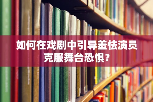 如何在戏剧中引导羞怯演员克服舞台恐惧？