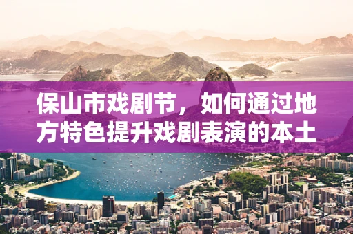 保山市戏剧节，如何通过地方特色提升戏剧表演的本土化？