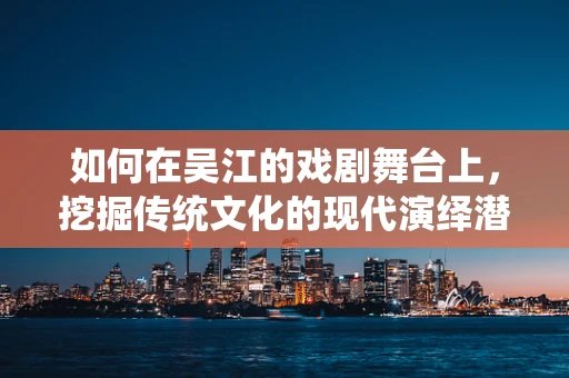 如何在吴江的戏剧舞台上，挖掘传统文化的现代演绎潜力？
