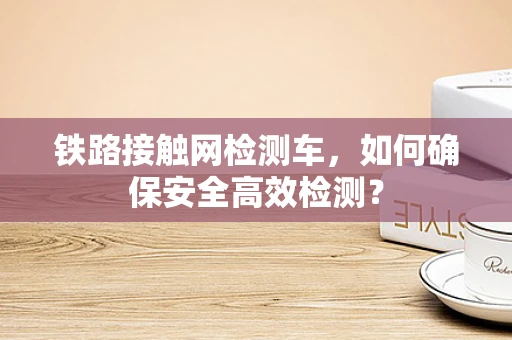 铁路接触网检测车，如何确保安全高效检测？