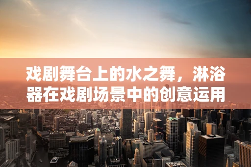 戏剧舞台上的水之舞，淋浴器在戏剧场景中的创意运用