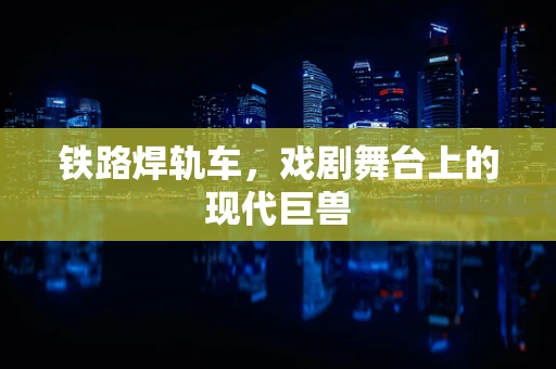 铁路焊轨车，戏剧舞台上的现代巨兽