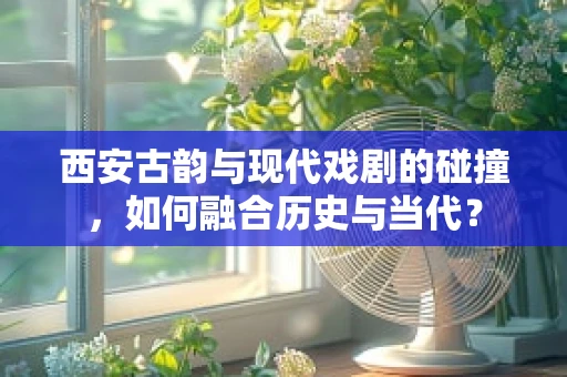 西安古韵与现代戏剧的碰撞，如何融合历史与当代？