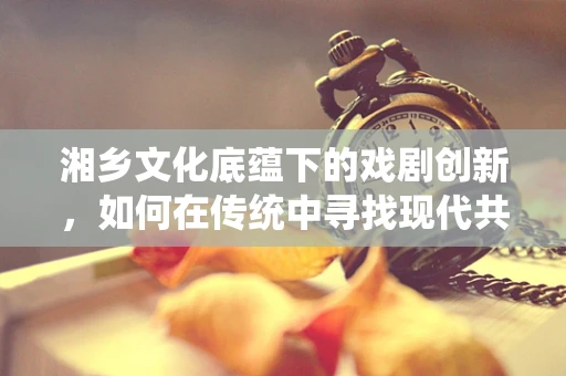 湘乡文化底蕴下的戏剧创新，如何在传统中寻找现代共鸣？