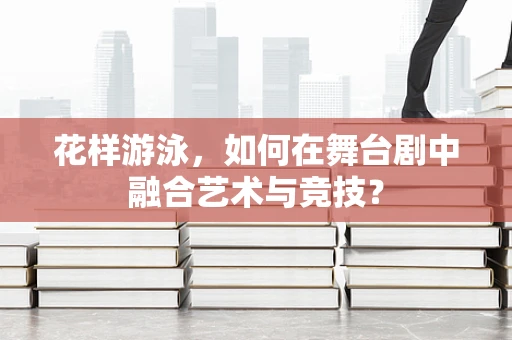 花样游泳，如何在舞台剧中融合艺术与竞技？