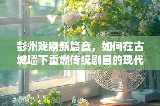 彭州戏剧新篇章，如何在古城墙下重燃传统剧目的现代火花？