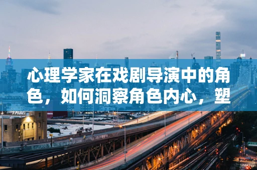 心理学家在戏剧导演中的角色，如何洞察角色内心，塑造真实情感？