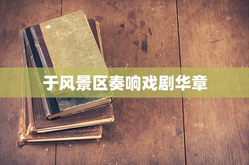 于风景区奏响戏剧华章