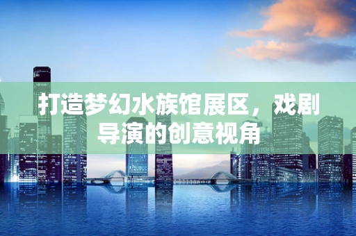 打造梦幻水族馆展区，戏剧导演的创意视角