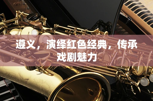 遵义，演绎红色经典，传承戏剧魅力