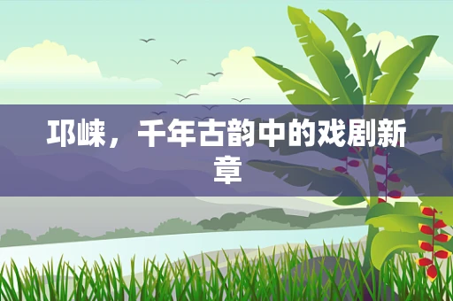 邛崃，千年古韵中的戏剧新章