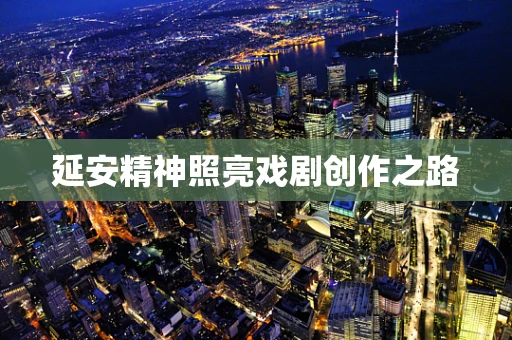 延安精神照亮戏剧创作之路