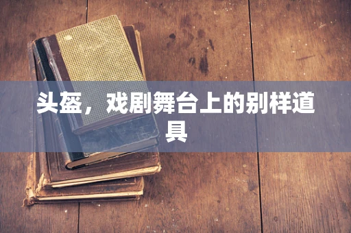 头盔，戏剧舞台上的别样道具