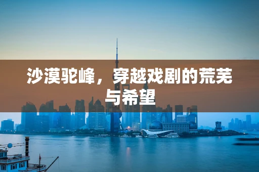 沙漠驼峰，穿越戏剧的荒芜与希望