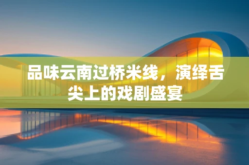 品味云南过桥米线，演绎舌尖上的戏剧盛宴