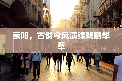 荥阳，古韵今风演绎戏剧华章