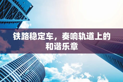 铁路稳定车，奏响轨道上的和谐乐章