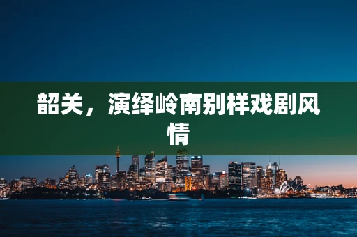 韶关，演绎岭南别样戏剧风情