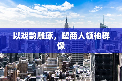 以戏韵雕琢，塑商人领袖群像