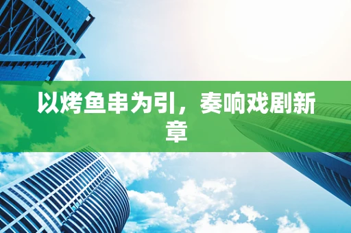 以烤鱼串为引，奏响戏剧新章