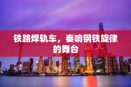 铁路焊轨车，奏响钢铁旋律的舞台