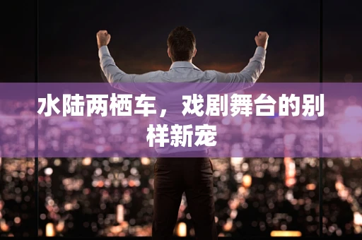 水陆两栖车，戏剧舞台的别样新宠