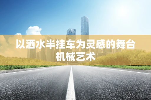 以洒水半挂车为灵感的舞台机械艺术