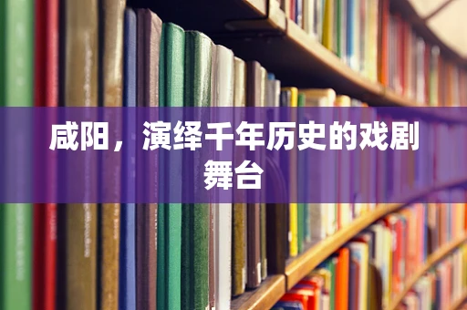 咸阳，演绎千年历史的戏剧舞台