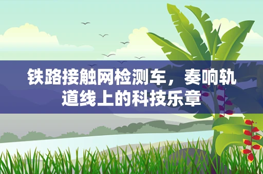 铁路接触网检测车，奏响轨道线上的科技乐章