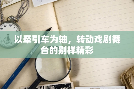以牵引车为轴，转动戏剧舞台的别样精彩