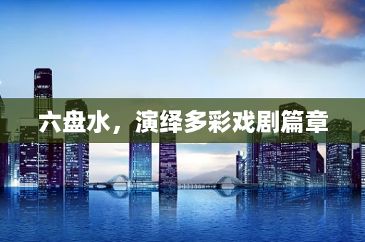 六盘水，演绎多彩戏剧篇章