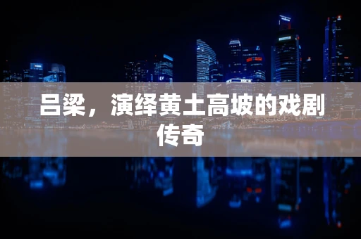 吕梁，演绎黄土高坡的戏剧传奇