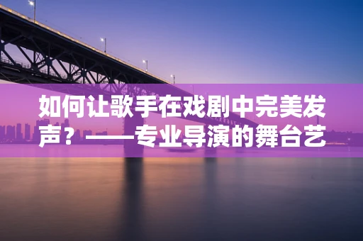 如何让歌手在戏剧中完美发声？——专业导演的舞台艺术探索