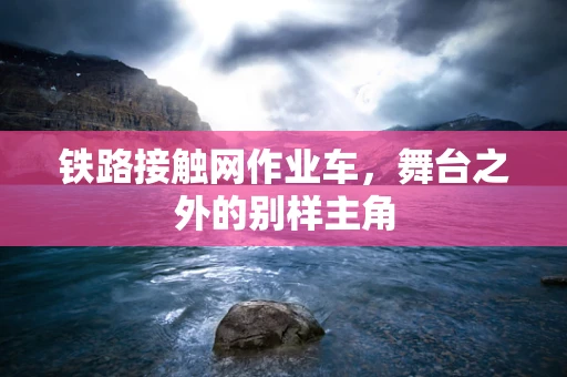 铁路接触网作业车，舞台之外的别样主角