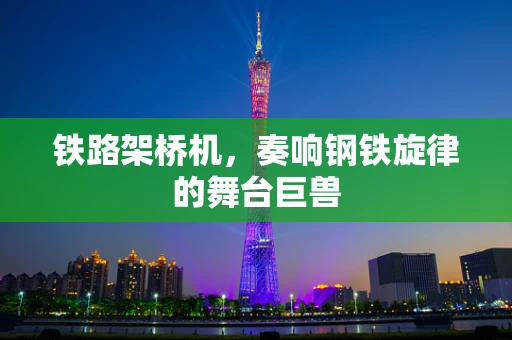 铁路架桥机，奏响钢铁旋律的舞台巨兽