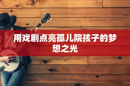 用戏剧点亮孤儿院孩子的梦想之光