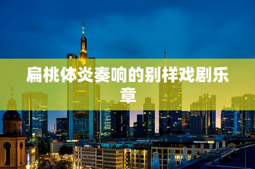 扁桃体炎奏响的别样戏剧乐章