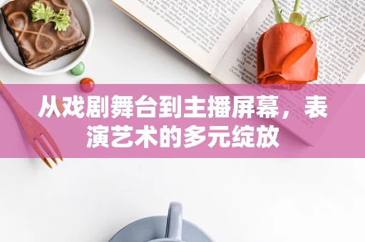 从戏剧舞台到主播屏幕，表演艺术的多元绽放
