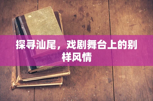 探寻汕尾，戏剧舞台上的别样风情