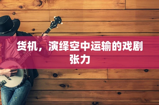 货机，演绎空中运输的戏剧张力