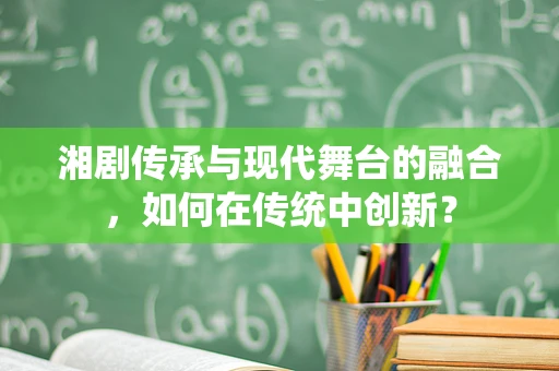 湘剧传承与现代舞台的融合，如何在传统中创新？