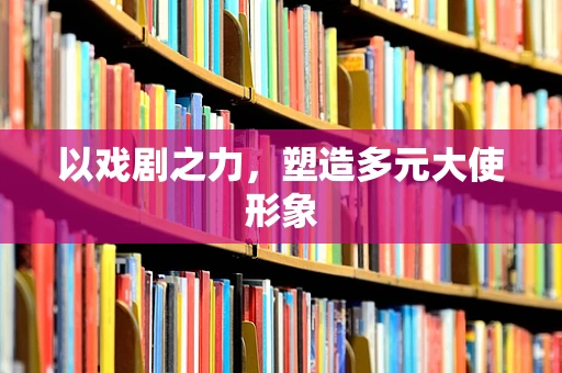 以戏剧之力，塑造多元大使形象