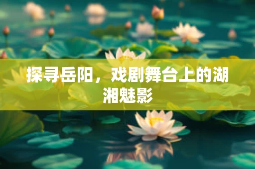探寻岳阳，戏剧舞台上的湖湘魅影