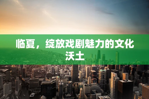 临夏，绽放戏剧魅力的文化沃土