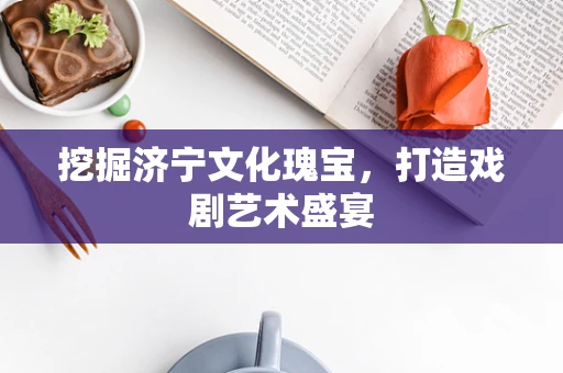 挖掘济宁文化瑰宝，打造戏剧艺术盛宴