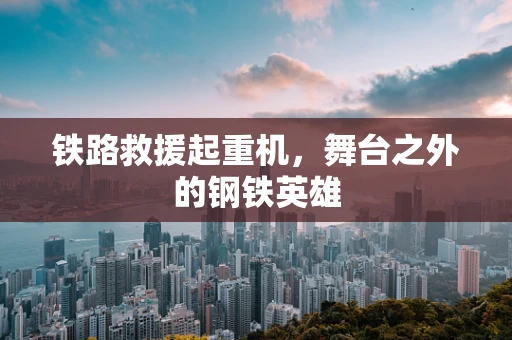 铁路救援起重机，舞台之外的钢铁英雄